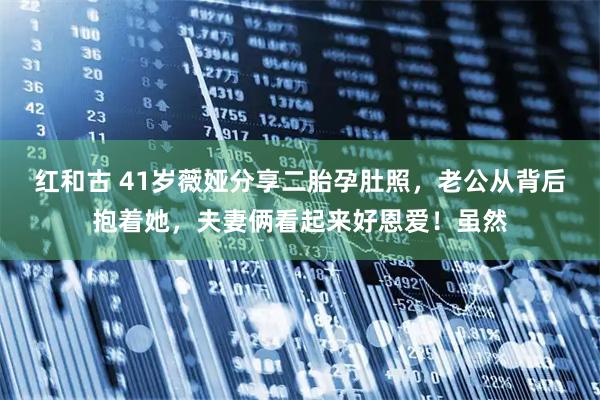 红和古 41岁薇娅分享二胎孕肚照，老公从背后抱着她，夫妻俩看起来好恩爱！虽然