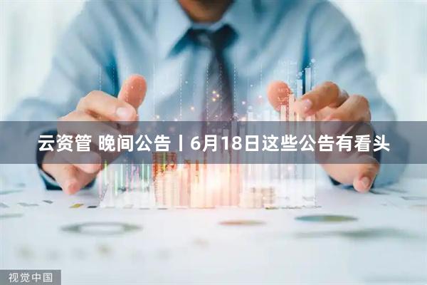 云资管 晚间公告丨6月18日这些公告有看头