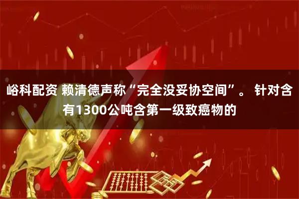 峪科配资 赖清德声称“完全没妥协空间”。 针对含有1300公吨含第一级致癌物的