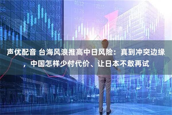 声优配音 台海风浪推高中日风险：真到冲突边缘，中国怎样少付代价、让日本不敢再试