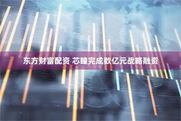 东方财富配资 芯瞳完成数亿元战略融资