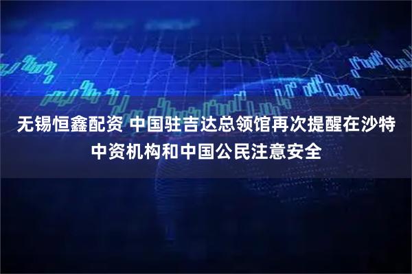 无锡恒鑫配资 中国驻吉达总领馆再次提醒在沙特中资机构和中国公民注意安全