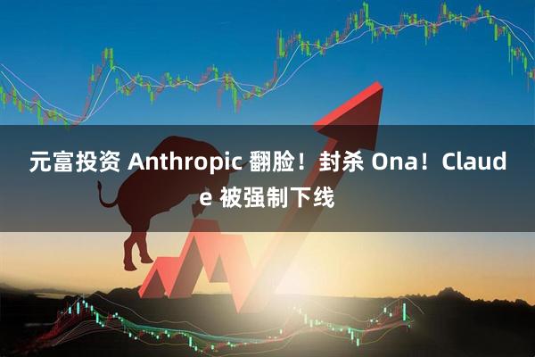 元富投资 Anthropic 翻脸！封杀 Ona！Claude 被强制下线