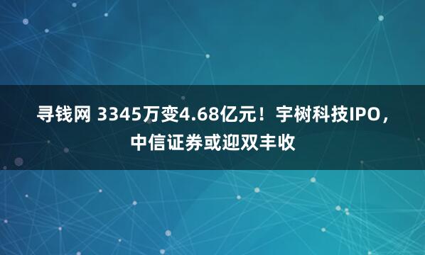 寻钱网 3345万变4.68亿元！宇树科技IPO，中信证券或迎双丰收