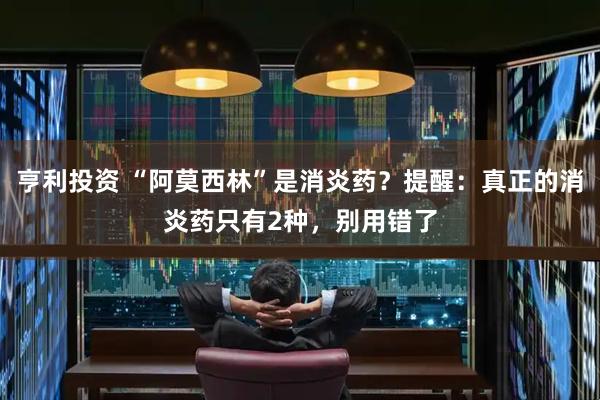 亨利投资 “阿莫西林”是消炎药？提醒：真正的消炎药只有2种，别用错了